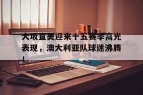 亚博-大坂直美迎来十五赛季高光表现，澳大利亚队球迷沸腾！的简单介绍