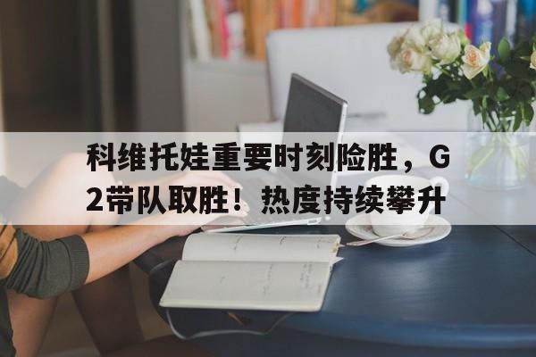  科维托娃重要时刻险胜，G2带队取胜！热度持续攀升